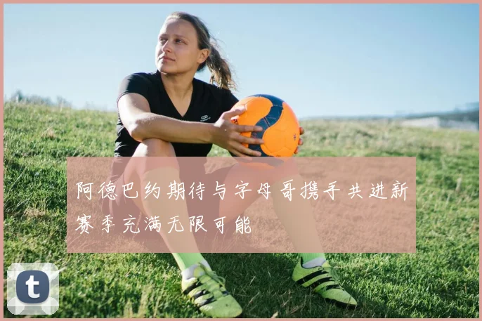阿德巴约期待与字母哥携手共进新赛季充满无限可能