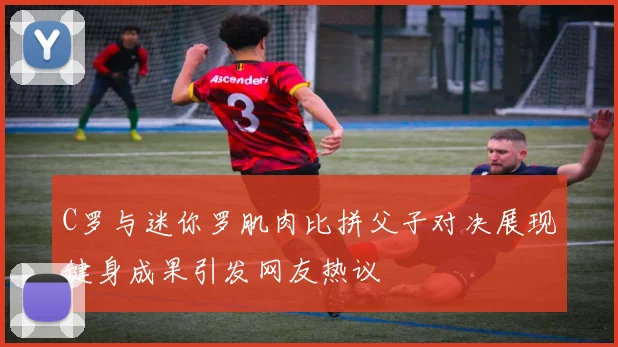 C罗与迷你罗肌肉比拼父子对决展现健身成果引发网友热议