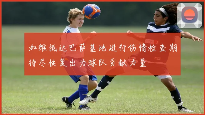 加维抵达巴萨基地进行伤情检查期待尽快复出为球队贡献力量