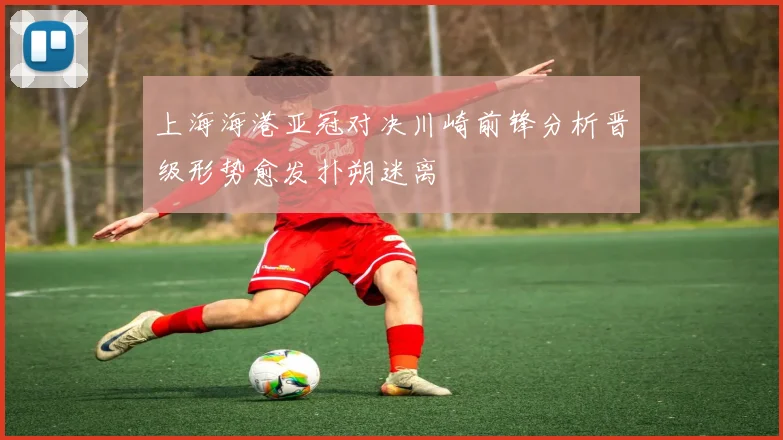 上海海港亚冠对决川崎前锋分析晋级形势愈发扑朔迷离