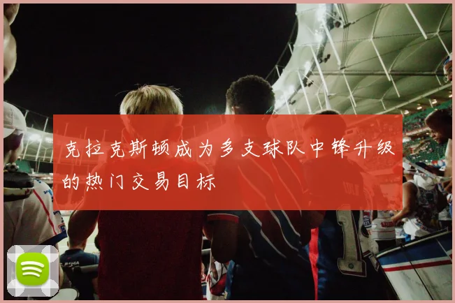 克拉克斯顿成为多支球队中锋升级的热门交易目标