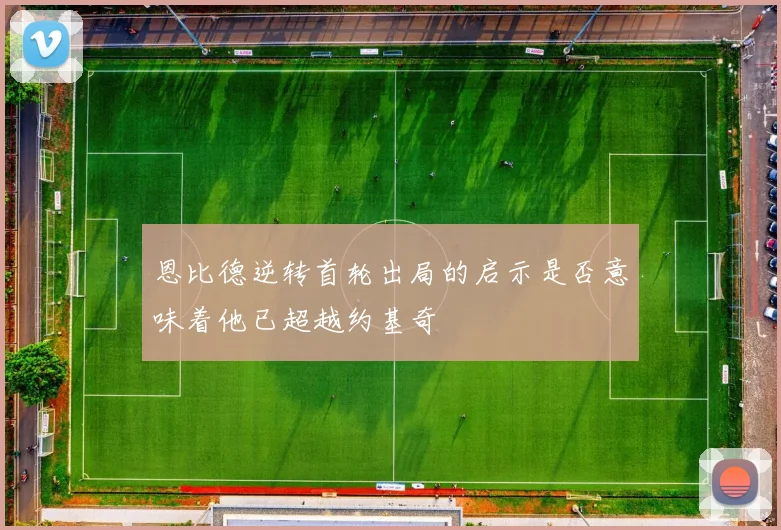 恩比德逆转首轮出局的启示是否意味着他已超越约基奇