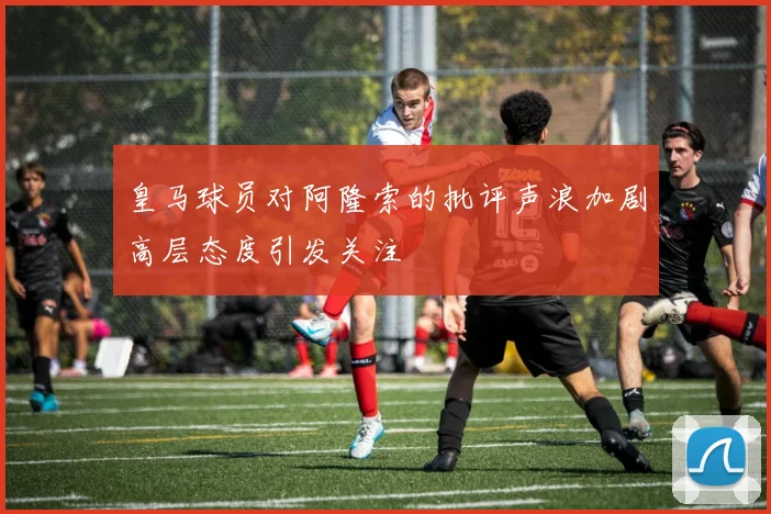 皇马球员对阿隆索的批评声浪加剧高层态度引发关注