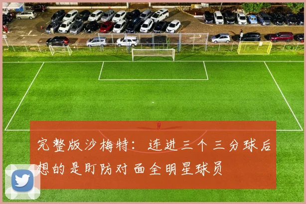 完整版沙梅特：连进三个三分球后想的是盯防对面全明星球员