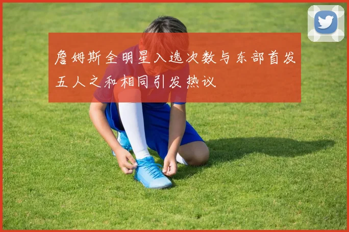 詹姆斯全明星入选次数与东部首发五人之和相同引发热议