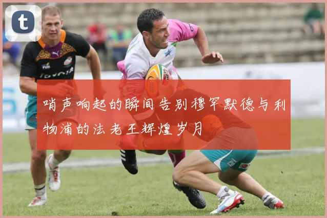 哨声响起的瞬间告别穆罕默德与利物浦的法老王辉煌岁月