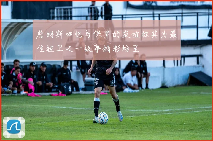 詹姆斯回忆与保罗的友谊称其为最佳控卫之一故事精彩纷呈