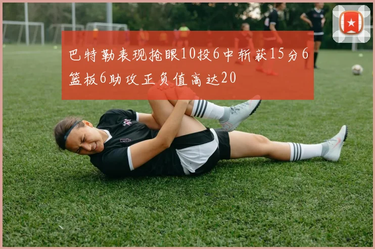 巴特勒表现抢眼10投6中斩获15分6篮板6助攻正负值高达20