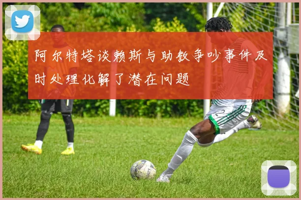 阿尔特塔谈赖斯与助教争吵事件及时处理化解了潜在问题