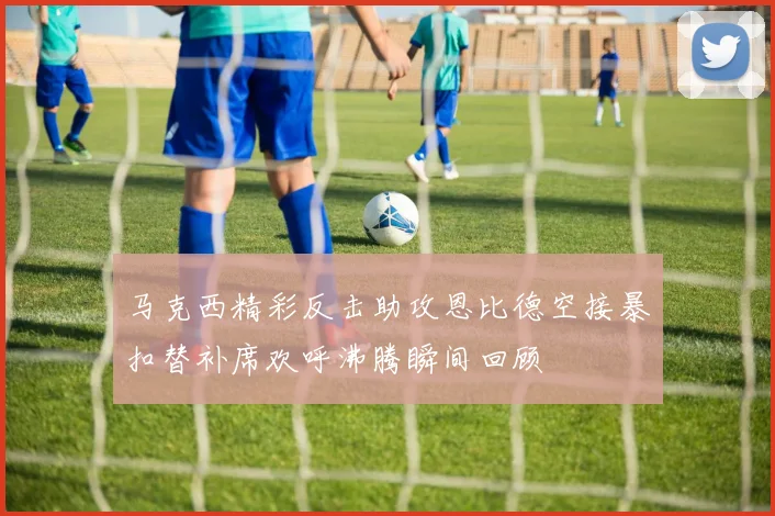 马克西精彩反击助攻恩比德空接暴扣替补席欢呼沸腾瞬间回顾