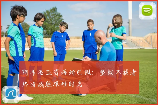 阿韦洛亚寄语姆巴佩：坚韧不拔者终将战胜艰难时光