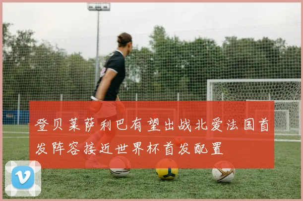 登贝莱萨利巴有望出战北爱法国首发阵容接近世界杯首发配置