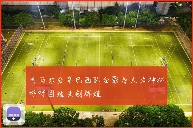 内马尔分享巴西队合影与大力神杯呼吁团结共创辉煌
