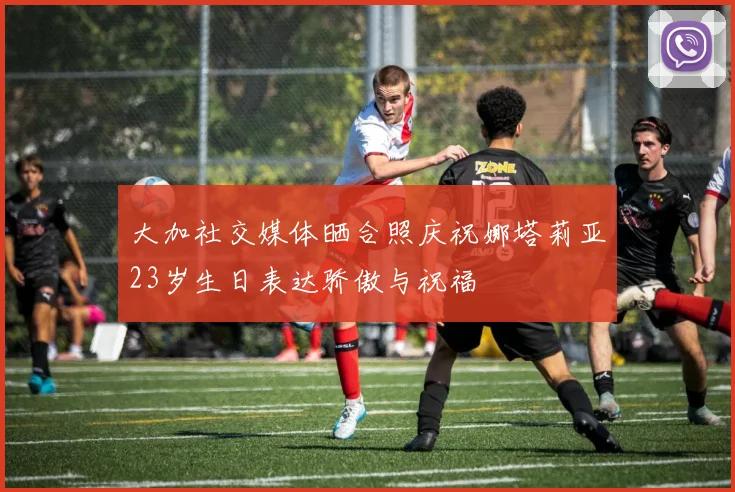 大加社交媒体晒合照庆祝娜塔莉亚23岁生日表达骄傲与祝福