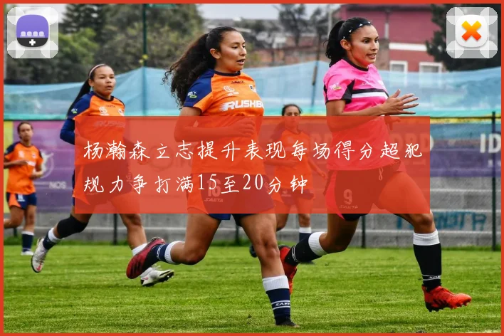 杨瀚森立志提升表现每场得分超犯规力争打满15至20分钟
