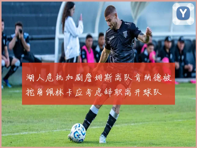 湖人危机加剧詹姆斯离队肯纳德被挖角佩林卡应考虑辞职离开球队