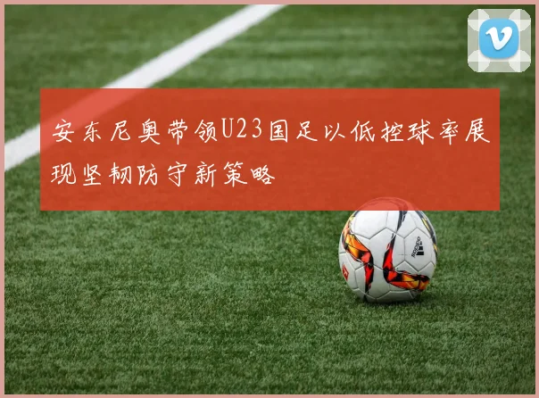 安东尼奥带领U23国足以低控球率展现坚韧防守新策略