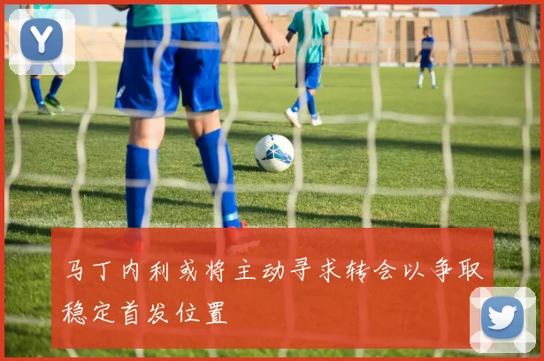 马丁内利或将主动寻求转会以争取稳定首发位置