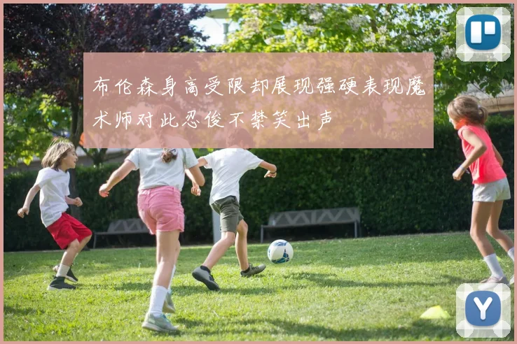 布伦森身高受限却展现强硬表现魔术师对此忍俊不禁笑出声