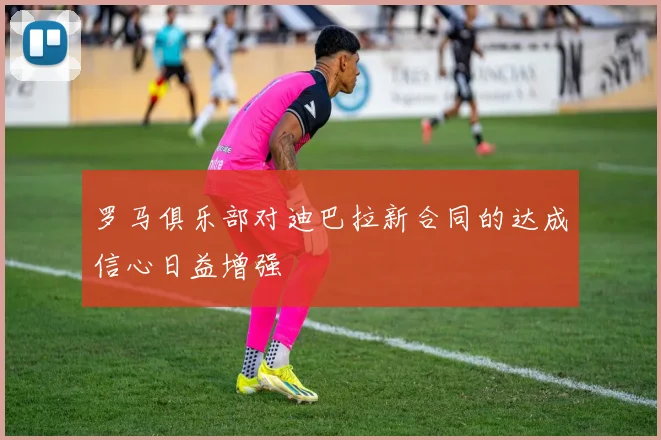 罗马俱乐部对迪巴拉新合同的达成信心日益增强