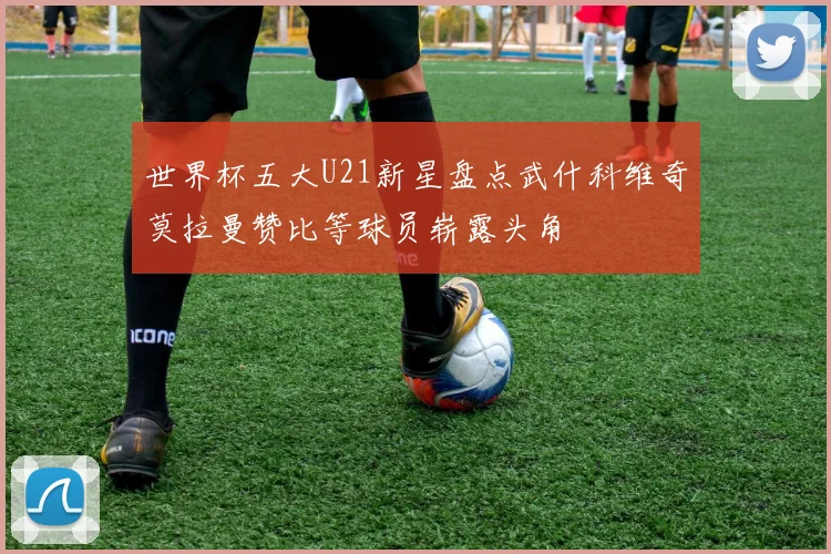 世界杯五大U21新星盘点武什科维奇莫拉曼赞比等球员崭露头角