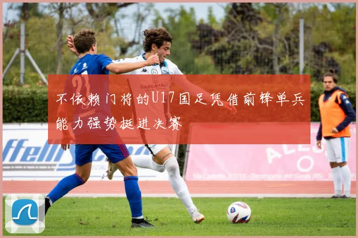 不依赖门将的U17国足凭借前锋单兵能力强势挺进决赛