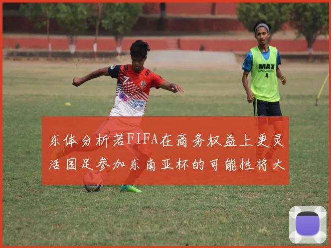 东体分析若FIFA在商务权益上更灵活国足参加东南亚杯的可能性将大增