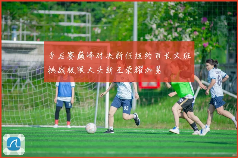 季后赛巅峰对决新任纽约市长文班挑战极限大头新王荣耀加冕