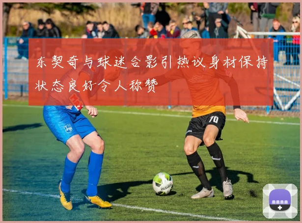 东契奇与球迷合影引热议身材保持状态良好令人称赞