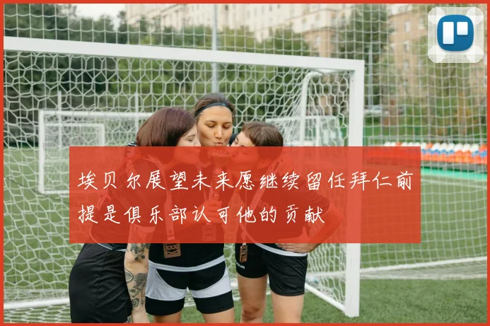 埃贝尔展望未来愿继续留任拜仁前提是俱乐部认可他的贡献
