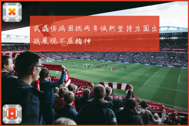 武磊伤病困扰两年依然坚持为国出战展现不屈精神