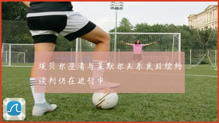 埃贝尔澄清与莱默尔关系良好续约谈判仍在进行中