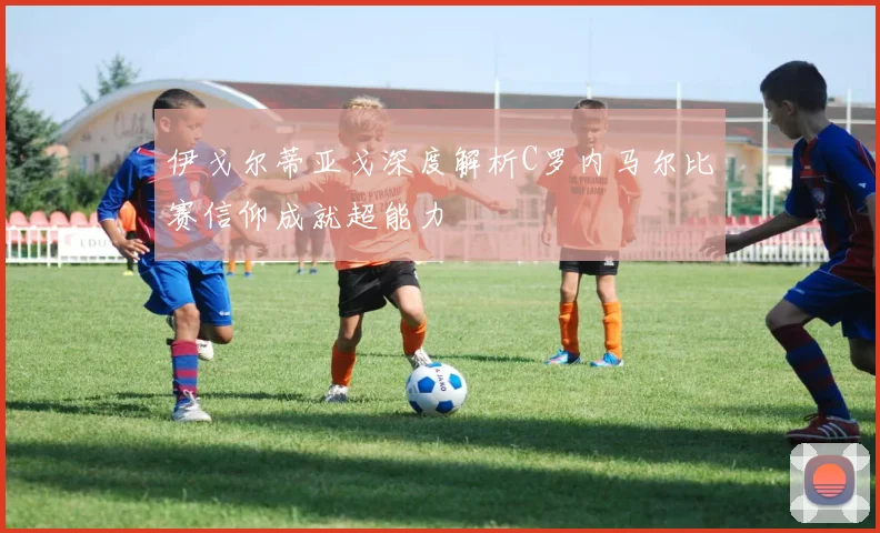 伊戈尔蒂亚戈深度解析C罗内马尔比赛信仰成就超能力