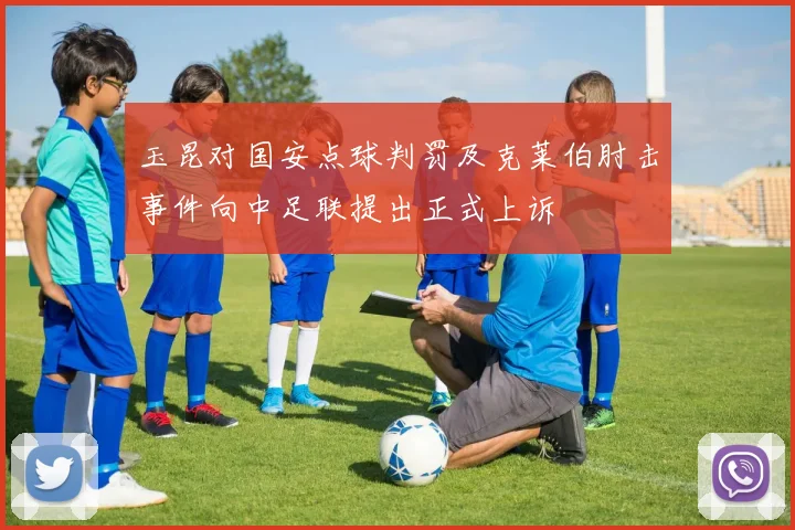 玉昆对国安点球判罚及克莱伯肘击事件向中足联提出正式上诉