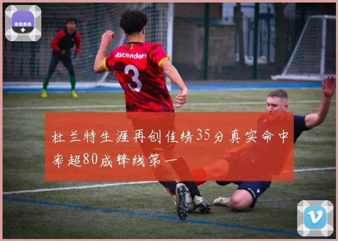 杜兰特生涯再创佳绩35分真实命中率超80成锋线第一