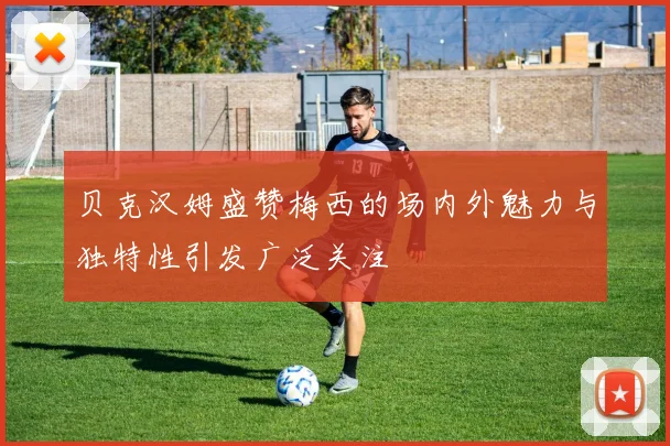 贝克汉姆盛赞梅西的场内外魅力与独特性引发广泛关注