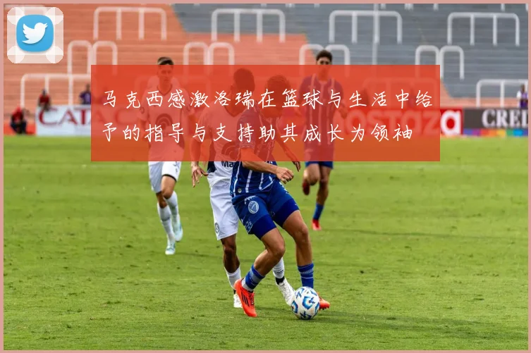 马克西感激洛瑞在篮球与生活中给予的指导与支持助其成长为领袖